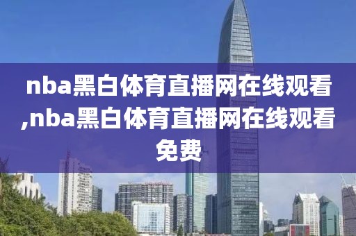 nba黑白体育直播网在线观看,nba黑白体育直播网在线观看免费