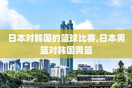 日本对韩国的篮球比赛,日本男篮对韩国男篮