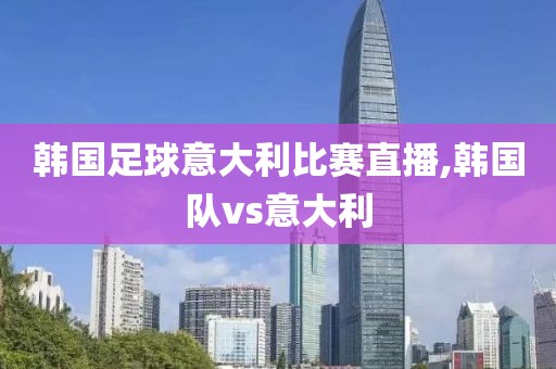 韩国足球意大利比赛直播,韩国队vs意大利