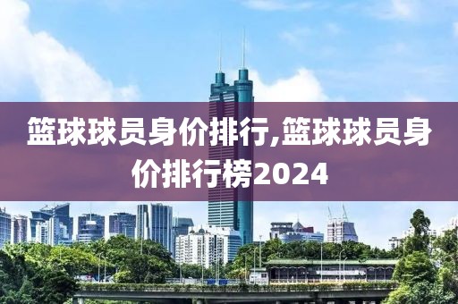 篮球球员身价排行,篮球球员身价排行榜2024