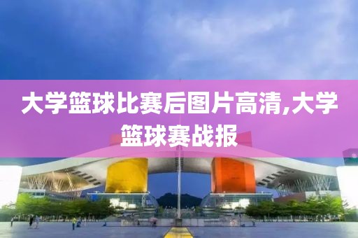 大学篮球比赛后图片高清,大学篮球赛战报