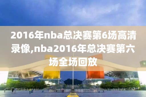 2016年nba总决赛第6场高清录像,nba2016年总决赛第六场全场回放