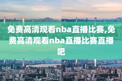 免费高清观看nba直播比赛,免费高清观看nba直播比赛直播吧