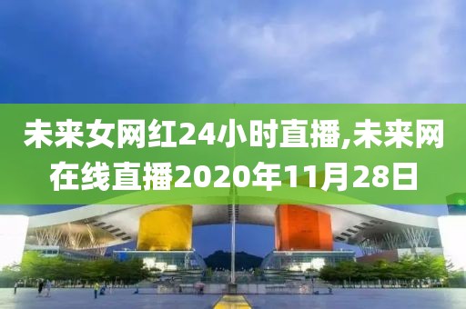 未来女网红24小时直播,未来网在线直播2020年11月28日