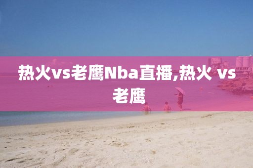 热火vs老鹰Nba直播,热火 vs 老鹰