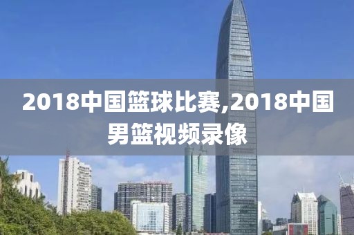 2018中国篮球比赛,2018中国男篮视频录像