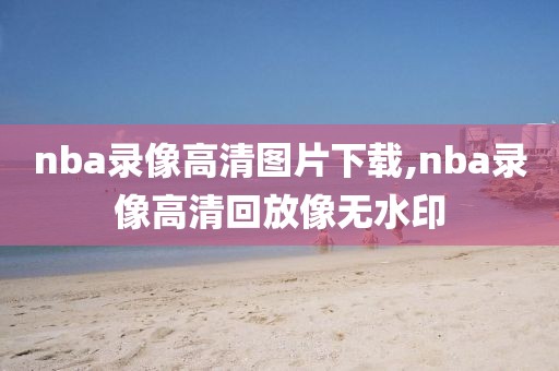 nba录像高清图片下载,nba录像高清回放像无水印