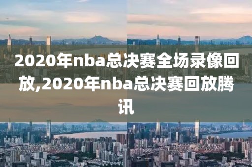 2020年nba总决赛全场录像回放,2020年nba总决赛回放腾讯