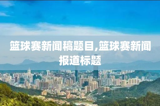 篮球赛新闻稿题目,篮球赛新闻报道标题