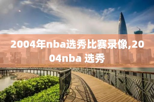 2004年nba选秀比赛录像,2004nba 选秀