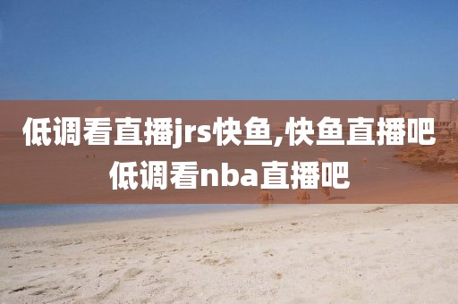 低调看直播jrs快鱼,快鱼直播吧低调看nba直播吧