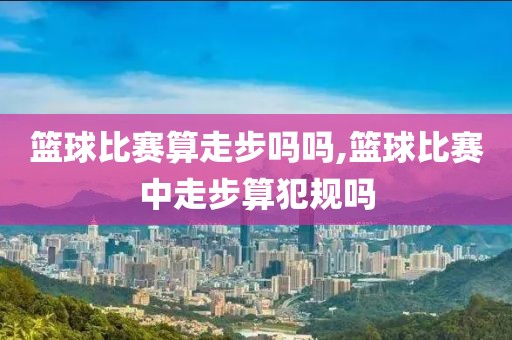 篮球比赛算走步吗吗,篮球比赛中走步算犯规吗