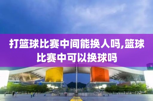 打篮球比赛中间能换人吗,篮球比赛中可以换球吗