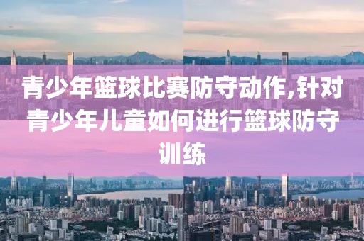 青少年篮球比赛防守动作,针对青少年儿童如何进行篮球防守训练