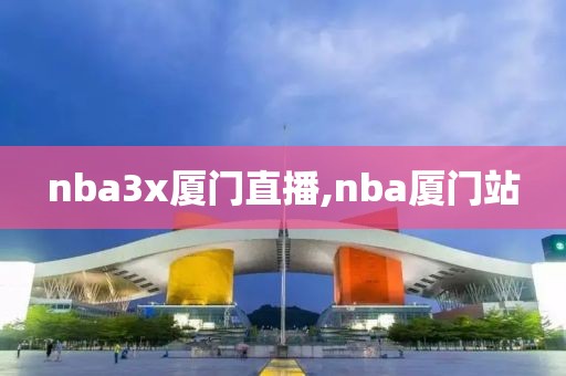 nba3x厦门直播,nba厦门站