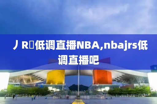 丿R乚低调直播NBA,nbajrs低调直播吧