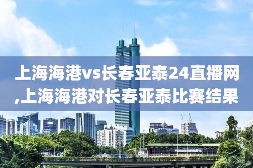 上海海港vs长春亚泰24直播网,上海海港对长春亚泰比赛结果