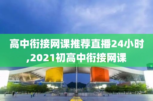 高中衔接网课推荐直播24小时,2021初高中衔接网课