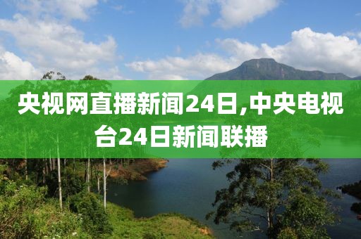 央视网直播新闻24日,中央电视台24日新闻联播