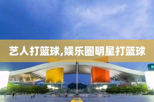 艺人打篮球,娱乐圈明星打篮球