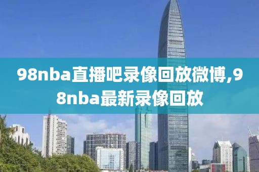 98nba直播吧录像回放微博,98nba最新录像回放