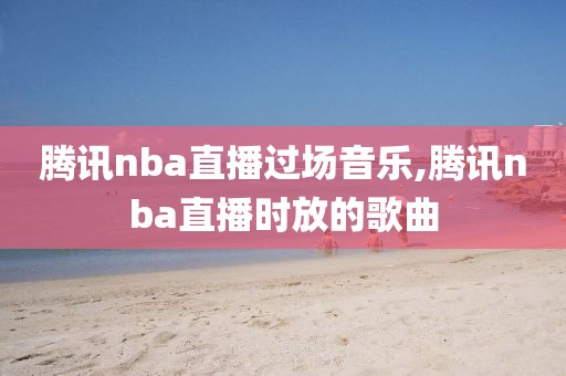 腾讯nba直播过场音乐,腾讯nba直播时放的歌曲