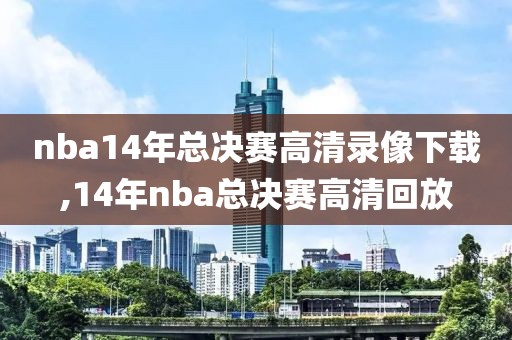 nba14年总决赛高清录像下载,14年nba总决赛高清回放