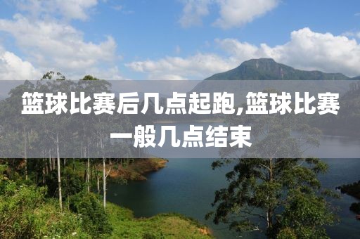 篮球比赛后几点起跑,篮球比赛一般几点结束