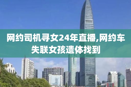 网约司机寻女24年直播,网约车失联女孩遗体找到