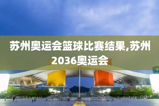 苏州奥运会篮球比赛结果,苏州2036奥运会