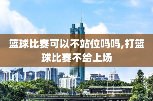 篮球比赛可以不站位吗吗,打篮球比赛不给上场