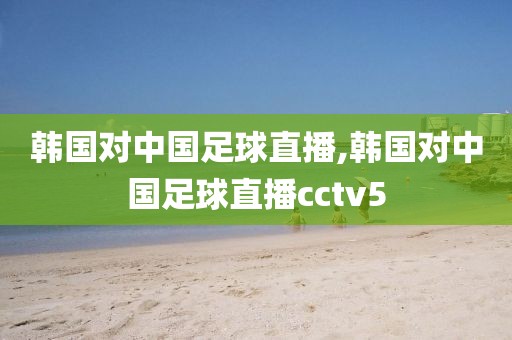 韩国对中国足球直播,韩国对中国足球直播cctv5