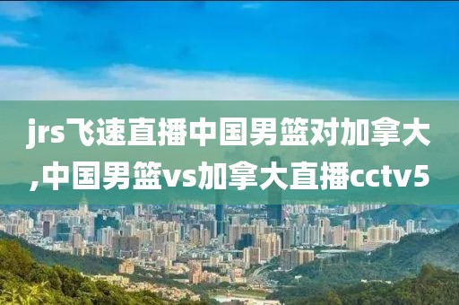 jrs飞速直播中国男篮对加拿大,中国男篮vs加拿大直播cctv5