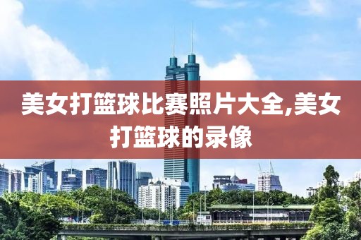 美女打篮球比赛照片大全,美女打篮球的录像