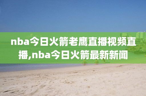 nba今日火箭老鹰直播视频直播,nba今日火箭最新新闻