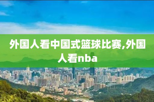 外国人看中国式篮球比赛,外国人看nba