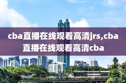 cba直播在线观看高清jrs,cba直播在线观看高清cba