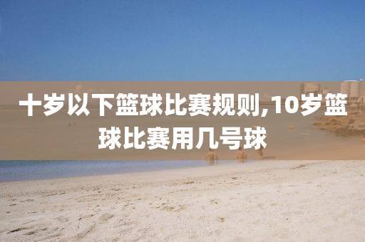 十岁以下篮球比赛规则,10岁篮球比赛用几号球
