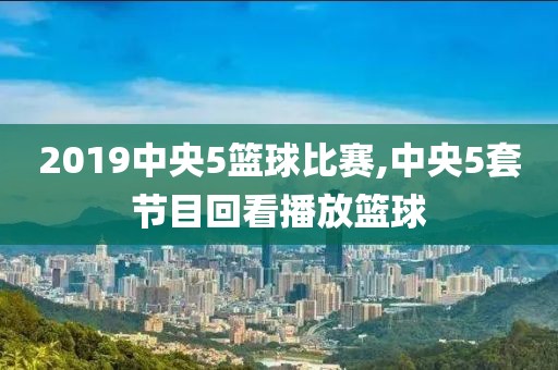 2019中央5篮球比赛,中央5套节目回看播放篮球