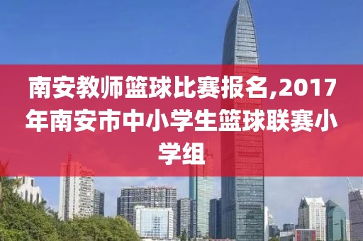 南安教师篮球比赛报名,2017年南安市中小学生篮球联赛小学组