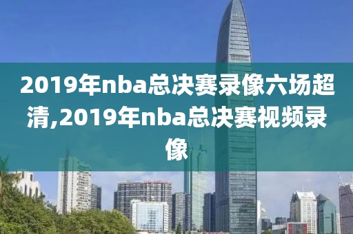 2019年nba总决赛录像六场超清,2019年nba总决赛视频录像