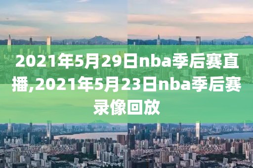 2021年5月29日nba季后赛直播,2021年5月23日nba季后赛录像回放