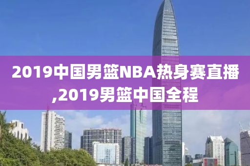 2019中国男篮NBA热身赛直播,2019男篮中国全程