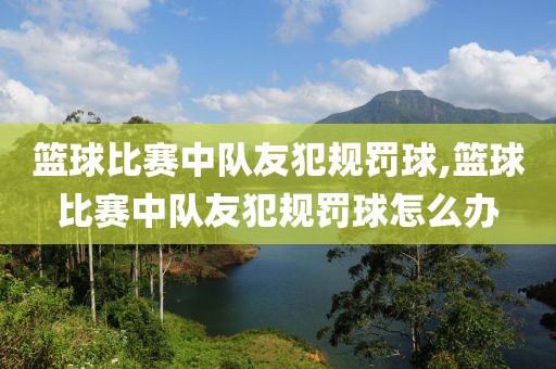 篮球比赛中队友犯规罚球,篮球比赛中队友犯规罚球怎么办