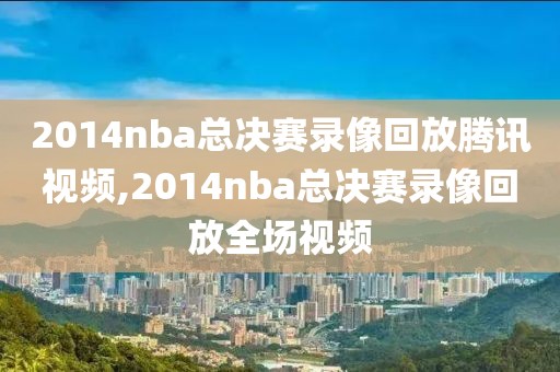 2014nba总决赛录像回放腾讯视频,2014nba总决赛录像回放全场视频