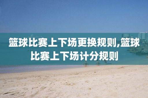 篮球比赛上下场更换规则,篮球比赛上下场计分规则