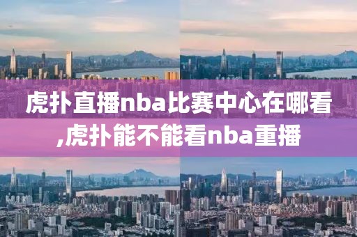 虎扑直播nba比赛中心在哪看,虎扑能不能看nba重播