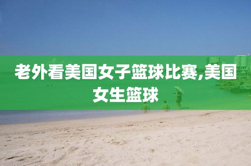 老外看美国女子篮球比赛,美国女生篮球