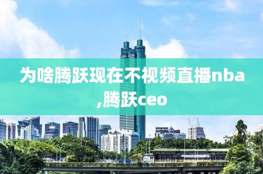 为啥腾跃现在不视频直播nba,腾跃ceo