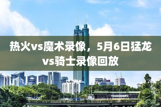 热火vs魔术录像，5月6日猛龙vs骑士录像回放